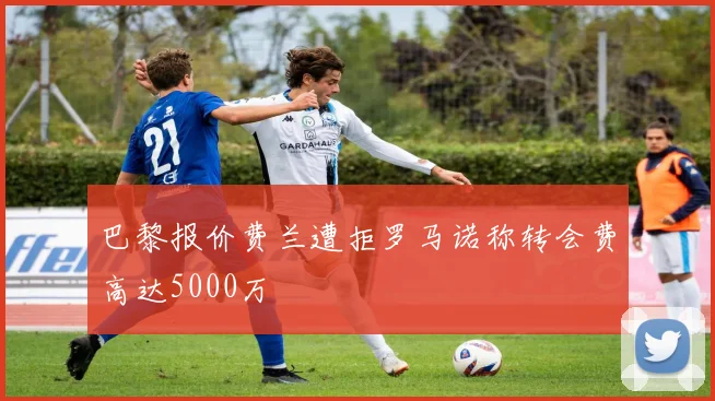 巴黎报价费兰遭拒罗马诺称转会费高达5000万