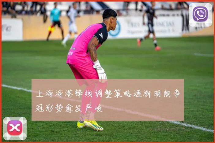 上海海港锋线调整策略逐渐明朗争冠形势愈发严峻