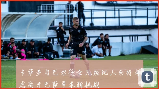 卡萨多与巴尔德会见经纪人或将考虑离开巴萨寻求新挑战