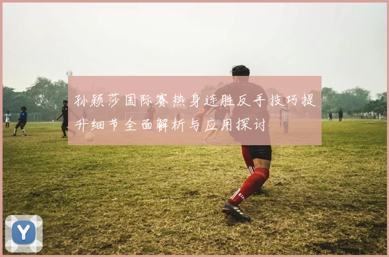 孙颖莎国际赛热身连胜反手技巧提升细节全面解析与应用探讨