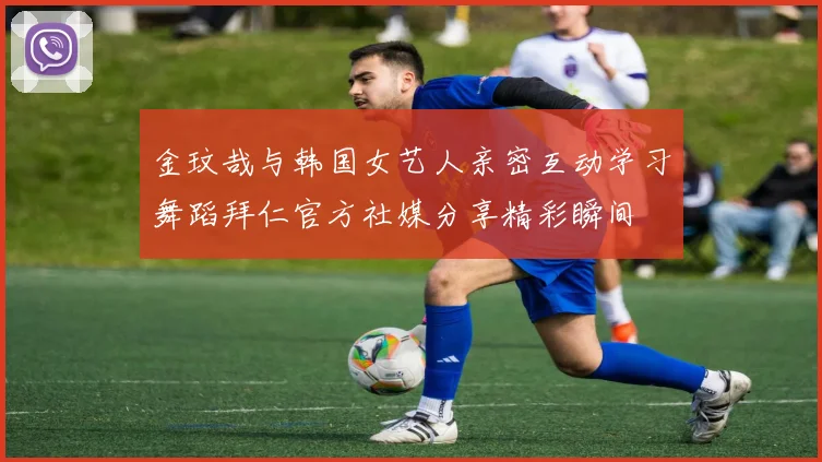 金玟哉与韩国女艺人亲密互动学习舞蹈拜仁官方社媒分享精彩瞬间
