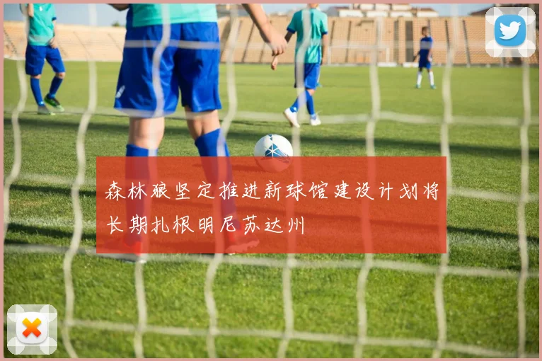 森林狼坚定推进新球馆建设计划将长期扎根明尼苏达州