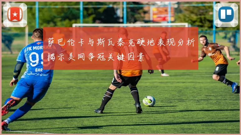 萨巴伦卡与斯瓦泰克硬地表现分析揭示美网争冠关键因素
