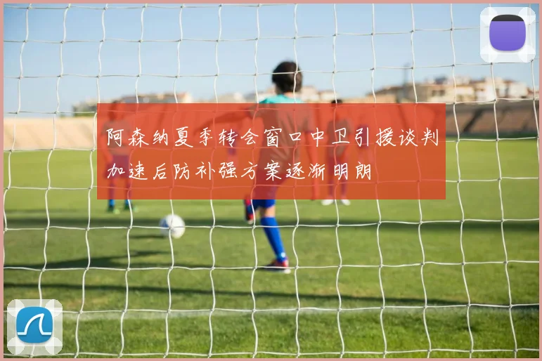 阿森纳夏季转会窗口中卫引援谈判加速后防补强方案逐渐明朗
