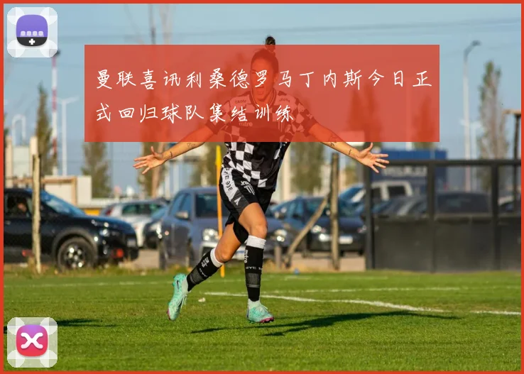 曼联喜讯利桑德罗马丁内斯今日正式回归球队集结训练