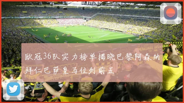 欧冠36队实力榜单揭晓巴黎阿森纳拜仁巴萨皇马位列前五