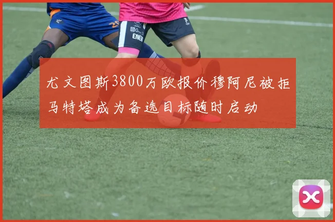 尤文图斯3800万欧报价穆阿尼被拒马特塔成为备选目标随时启动
