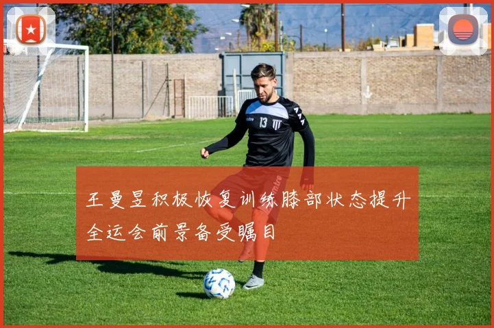 王曼昱积极恢复训练膝部状态提升全运会前景备受瞩目