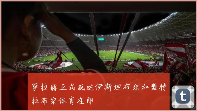 萨拉赫正式抵达伊斯坦布尔加盟特拉布宗体育在即