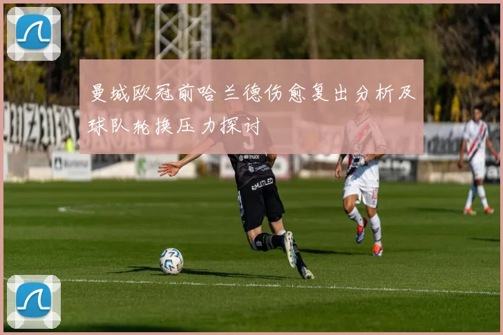 曼城欧冠前哈兰德伤愈复出分析及球队轮换压力探讨