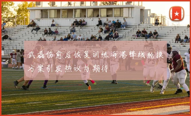 武磊伤愈后恢复训练海港锋线轮换方案引发热议与期待