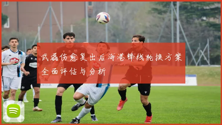 武磊伤愈复出后海港锋线轮换方案全面评估与分析