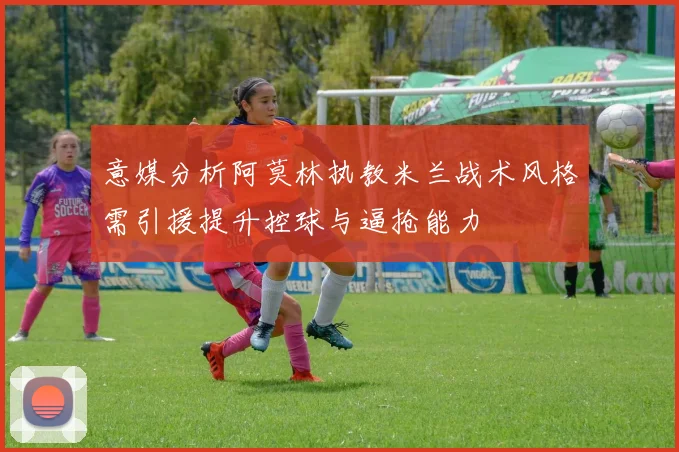 意媒分析阿莫林执教米兰战术风格需引援提升控球与逼抢能力