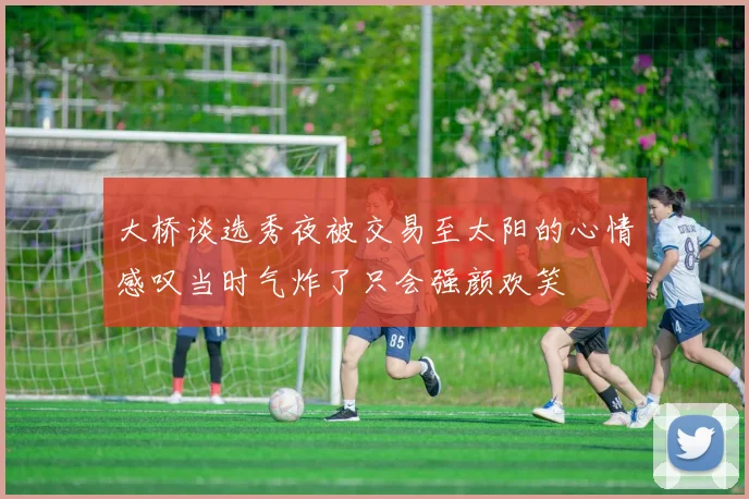 大桥谈选秀夜被交易至太阳的心情感叹当时气炸了只会强颜欢笑