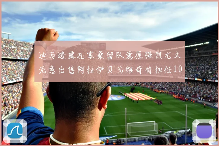迪马透露孔塞桑留队意愿强烈尤文无意出售阿拉伊贝戈维奇将担任10号位