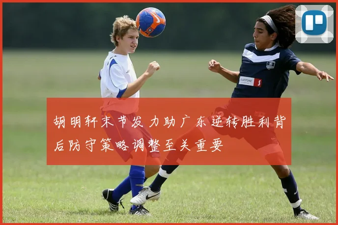 胡明轩末节发力助广东逆转胜利背后防守策略调整至关重要