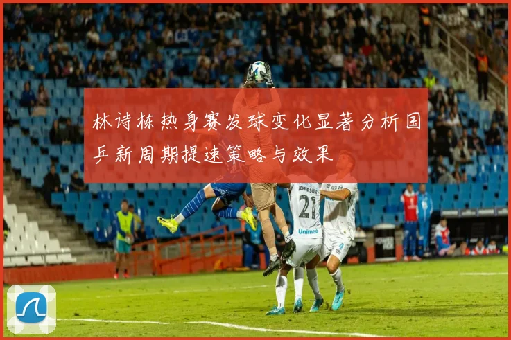 林诗栋热身赛发球变化显著分析国乒新周期提速策略与效果