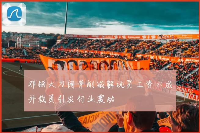 邓顿大刀阔斧削减解说员工资六成并裁员引发行业震动