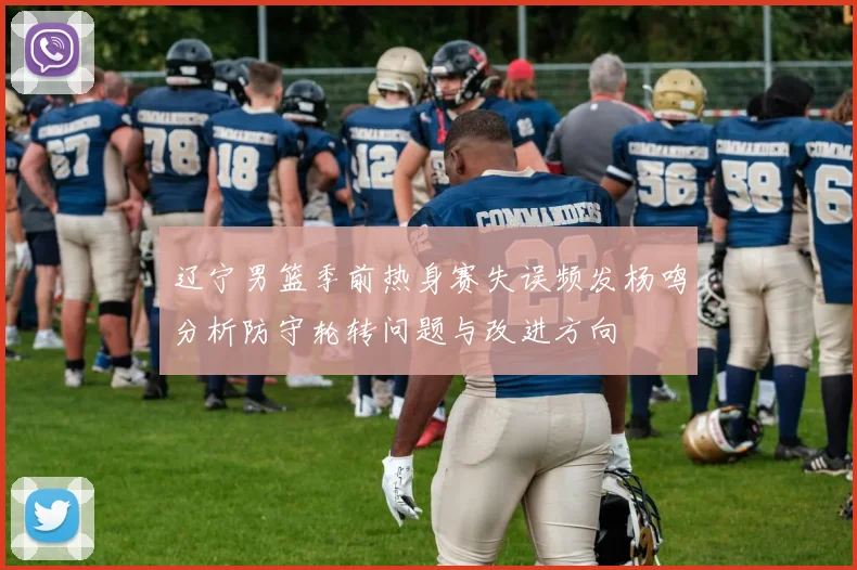 辽宁男篮季前热身赛失误频发杨鸣分析防守轮转问题与改进方向