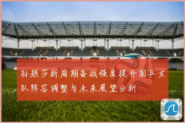 孙颖莎新周期备战强度提升国乒女队阵容调整与未来展望分析
