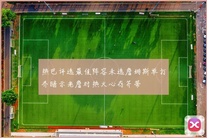 热巴评选最佳阵容未选詹姆斯单打乔暗示老詹对热火心存芥蒂