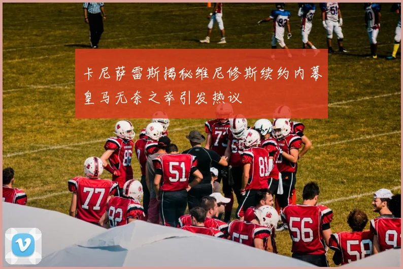卡尼萨雷斯揭秘维尼修斯续约内幕皇马无奈之举引发热议