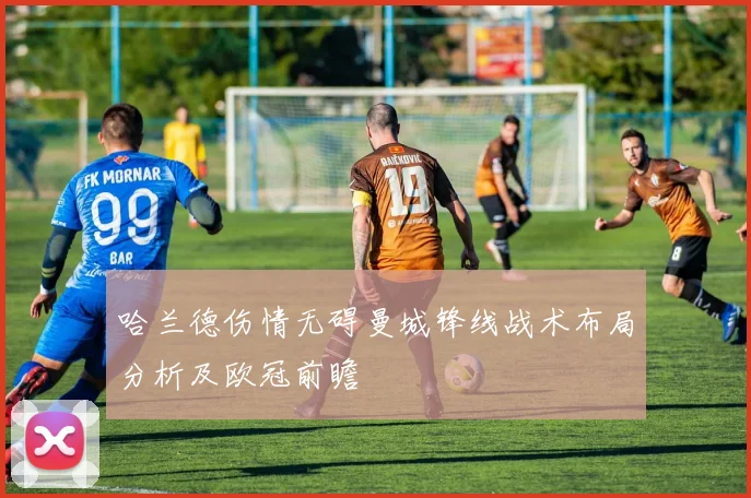 哈兰德伤情无碍曼城锋线战术布局分析及欧冠前瞻