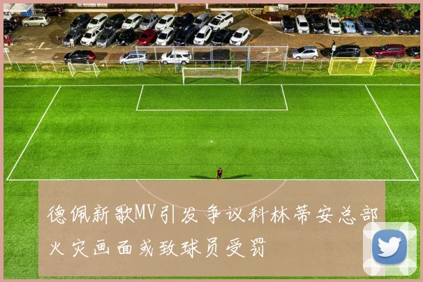德佩新歌MV引发争议科林蒂安总部火灾画面或致球员受罚